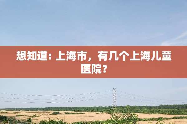 想知道: 上海市，有几个上海儿童医院？