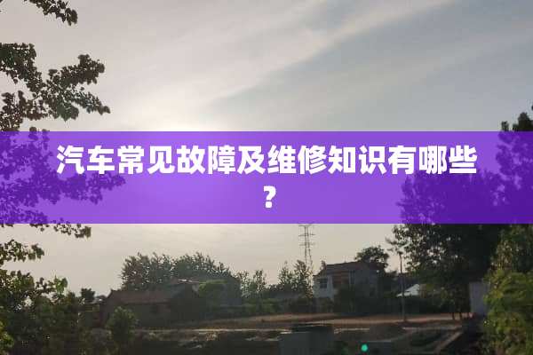 汽车常见故障及维修知识有哪些？