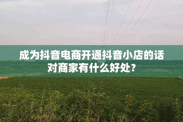 成为抖音电商开通抖音小店的话对商家有什么好处？