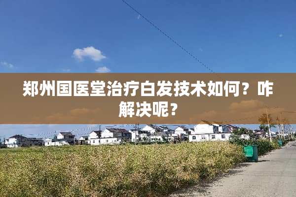 郑州国医堂治疗白发技术如何？咋解决呢？