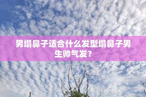 男塌鼻子适合什么发型塌鼻子男生帅气发？
