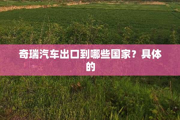 奇瑞汽车出口到哪些国家？具体的