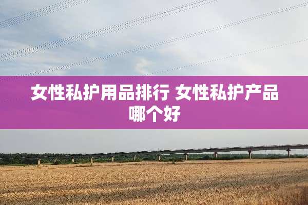 女性私护用品排行 女性私护产品哪个好