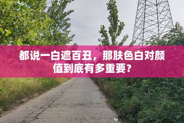 都说一白遮百丑，那肤色白对颜值到底有多重要？