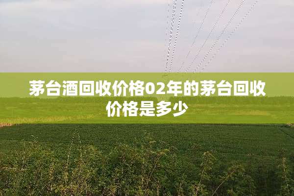 茅台酒回收价格02年的茅台回收价格是多少