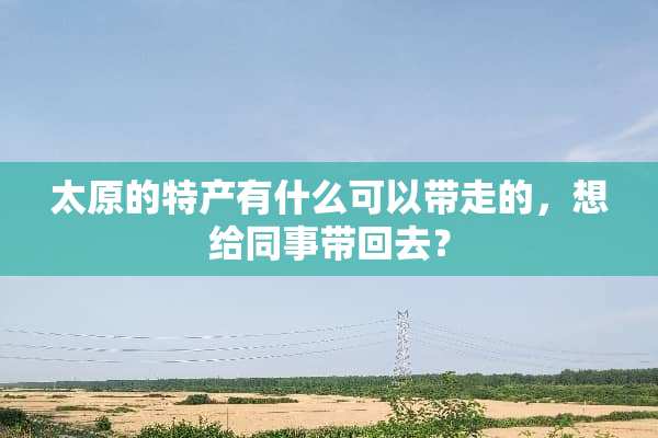 太原的特产有什么可以带走的，想给同事带回去？