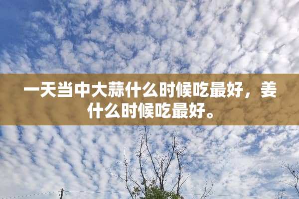 一天当中大蒜什么时候吃最好，姜什么时候吃最好。