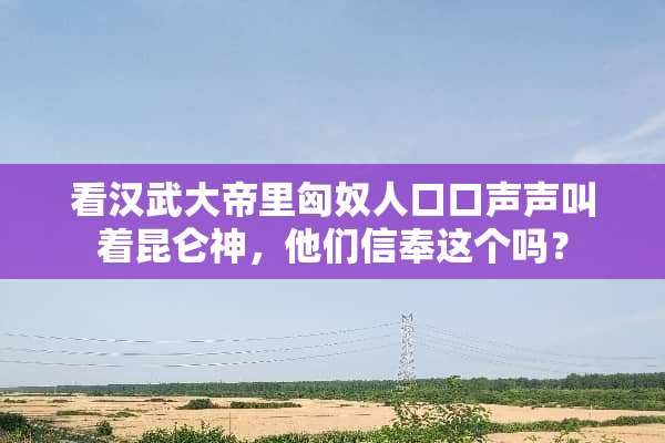 看汉武大帝里匈*人口口声声叫着昆仑神，他们信奉这个吗？