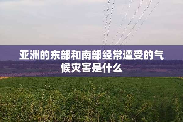 亚洲的东部和南部经常遭受的气候灾害是什么