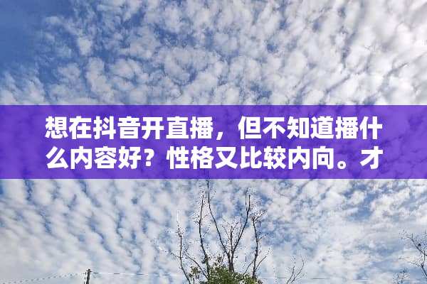 想在抖音开直播，但不知道播什么内容好？性格又比较内向。才艺也没有。