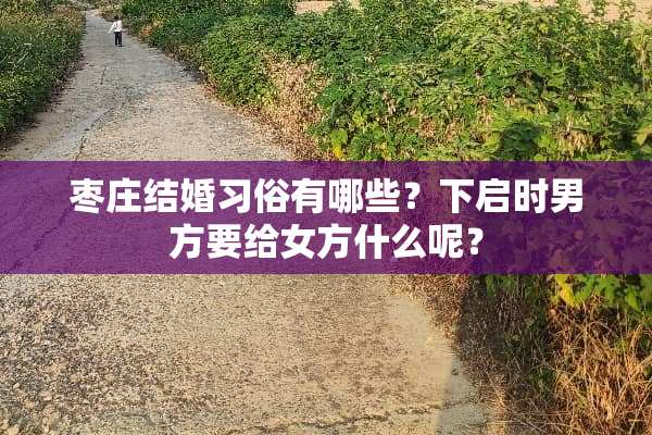 枣庄结婚习俗有哪些？下启时男方要给女方什么呢？