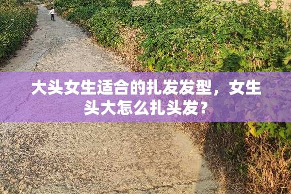 大头女生适合的扎发发型，女生头大怎么扎头发？