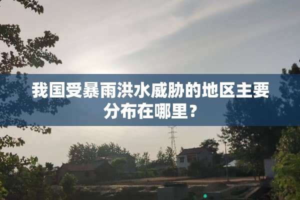 我国受暴雨洪水威胁的地区主要分布在哪里？