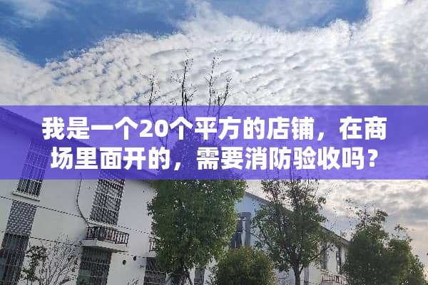 我是一个20个平方的店铺，在商场里面开的，需要消防验收吗？