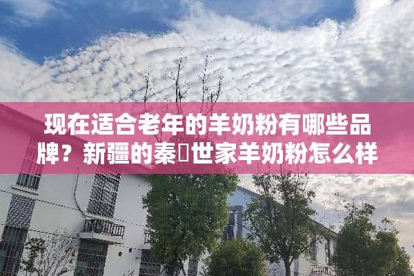 现在适合老年的羊奶粉有哪些品牌？新疆的秦羱世家羊奶粉怎么样？还有荷兰的佳艾贝特？