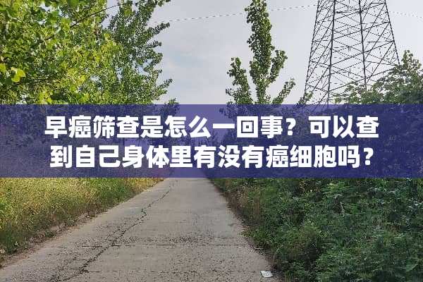 早癌筛查是怎么一回事？可以查到自己身体里有没有癌细胞吗？