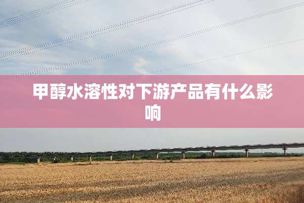 甲醇水溶性对下游产品有什么影响