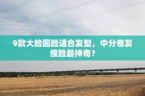 9款大脸圆脸适合发型，中分卷发瘦脸最神奇？