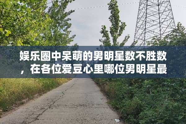 娱乐圈中呆萌的男明星数不胜数，在各位爱豆心里哪位男明星最可爱呢？