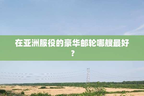 在亚洲服役的豪华邮轮哪艘最好？