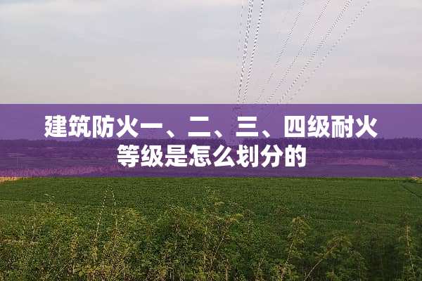 建筑防火一、二、三、四级耐火等级是怎么划分的
