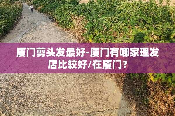 厦门剪头发最好-厦门有哪家理发店比较好/在厦门？