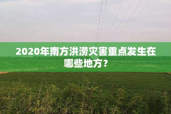 2020年南方洪涝灾害重点发生在哪些地方？