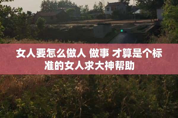 女人要怎么做人 做事 才算是个标准的女人求大神帮助