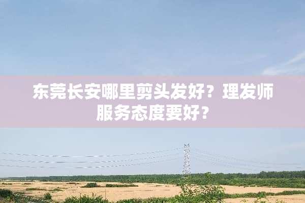 东莞长安哪里剪头发好？理发师服务态度要好？