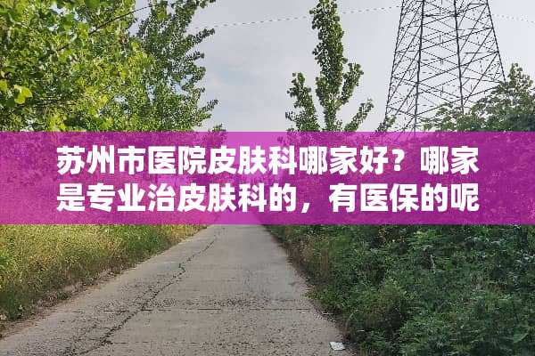 苏州市医院皮肤科哪家好？哪家是专业治皮肤科的，有医保的呢？