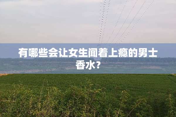 有哪些会让女生闻着上瘾的男士香水？