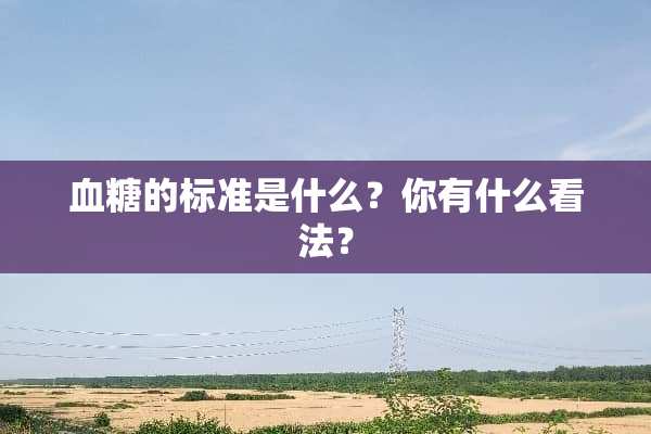 血糖的标准是什么？你有什么看法？
