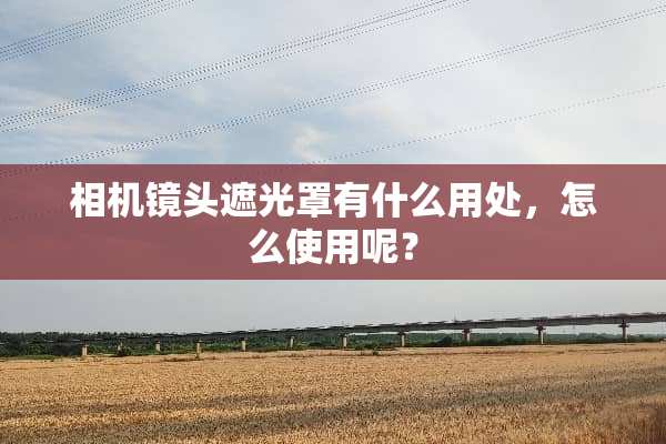 相机镜头遮光罩有什么用处，怎么使用呢？