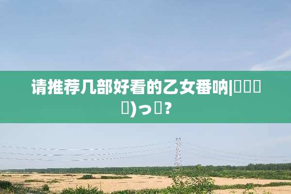请推荐几部好看的乙女番呐|｡･㉨･)っ♡？