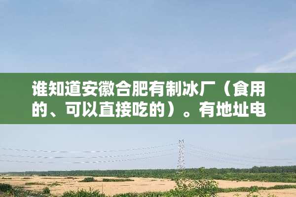 谁知道安徽合肥有制冰厂（食用的、可以直接吃的）。有地址电话最好！拜托各位了 3Q