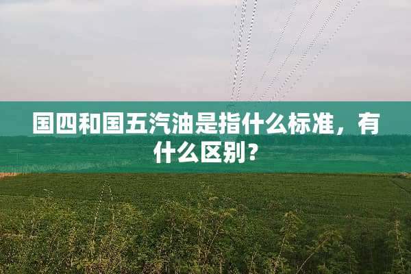 国四和国五汽油是指什么标准，有什么区别？