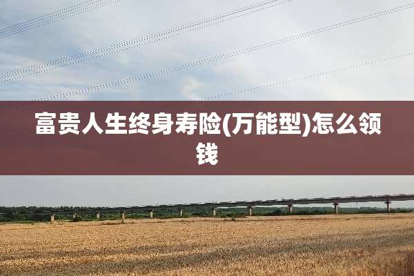 富贵人生终身寿险(万能型)怎么领钱