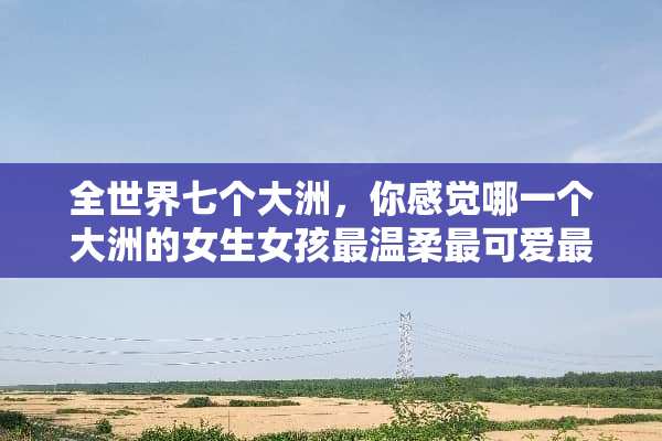 全世界七个大洲，你感觉哪一个大洲的女生女孩最温柔最可爱最文静最乖巧？