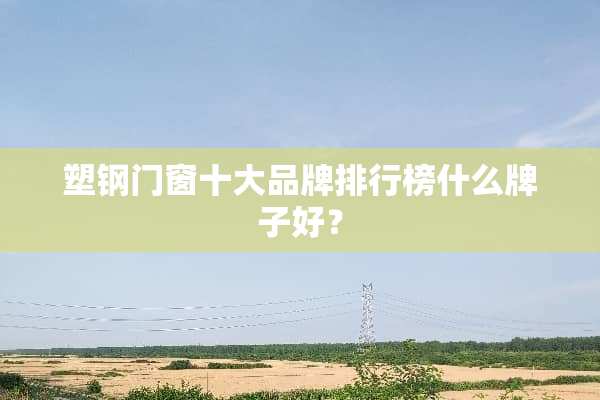 塑钢门窗十大品牌排行榜什么牌子好？