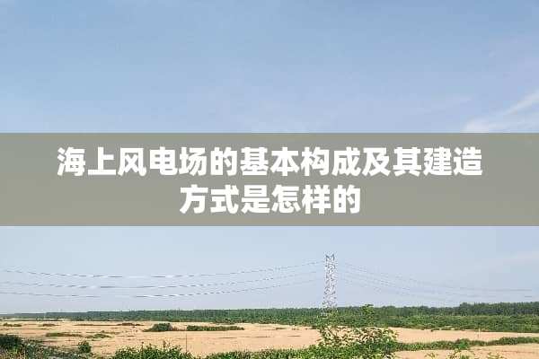 海上风电场的基本构成及其建造方式是怎样的