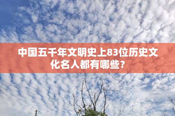 中国五千年文明史上83位历史文化名人都有哪些？