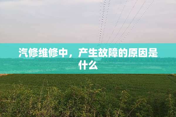 汽修维修中，产生故障的原因是什么
