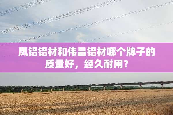 凤铝铝材和伟昌铝材哪个牌子的质量好，经久耐用？