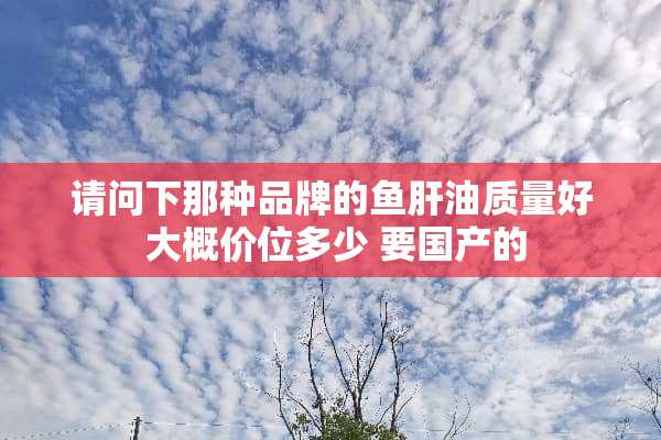 请问下那种品牌的鱼肝油质量好 大概价位多少 要国产的