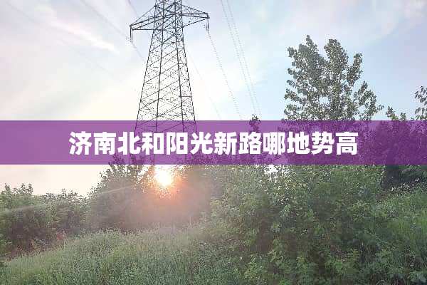 济南北和阳光新路哪地势高
