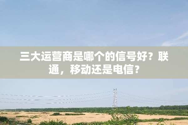 三大运营商是哪个的信号好？联通，移动还是电信？