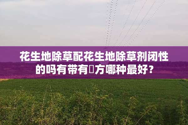 花生地除草配花生地除草剂闭性的吗有带有刲方哪种最好？
