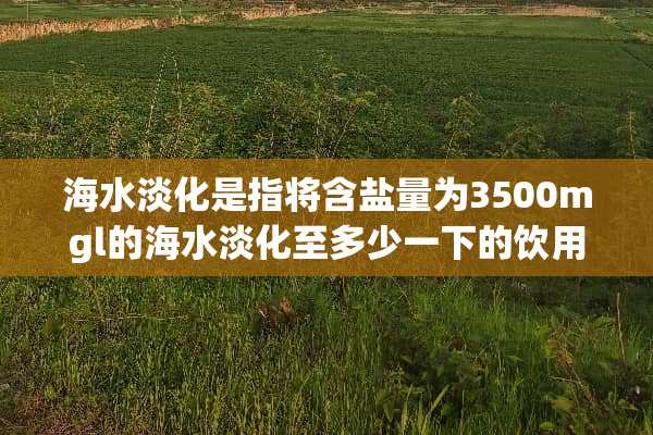 海水淡化是指将含盐量为3500mgl的海水淡化至多少一下的饮用水