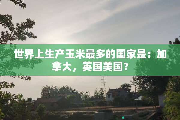 世界上生产玉米最多的国家是：加拿大，英国美国？