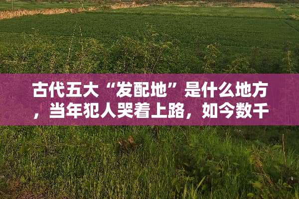 古代五大“发配地”是什么地方，当年犯人哭着上路，如今数千万人不想离开？